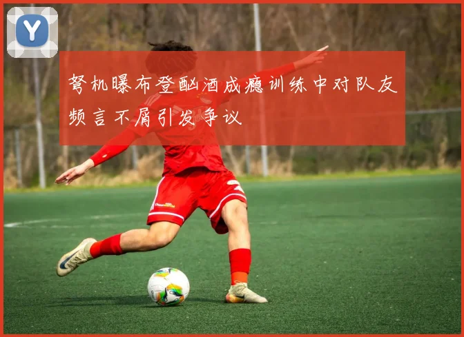 弩机曝布登酗酒成瘾训练中对队友频言不屑引发争议