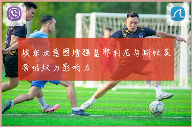埃尔坎意图增强基耶利尼与斯帕莱蒂的权力影响力