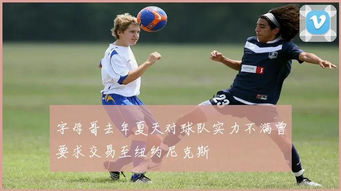 字母哥去年夏天对球队实力不满曾要求交易至纽约尼克斯