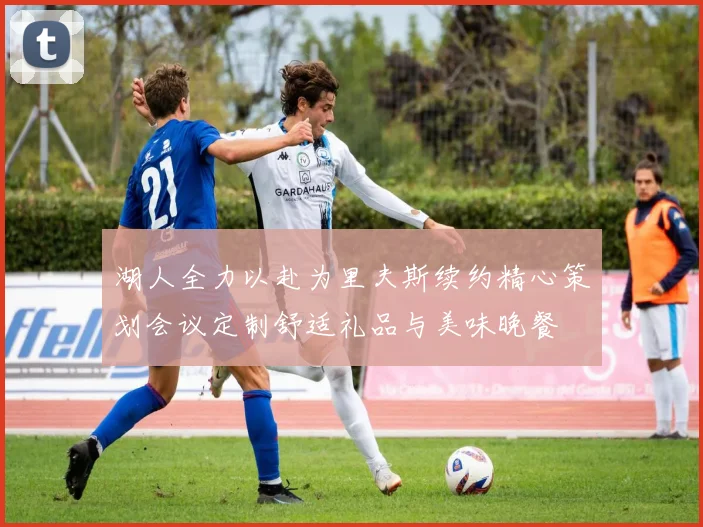 湖人全力以赴为里夫斯续约精心策划会议定制舒适礼品与美味晚餐