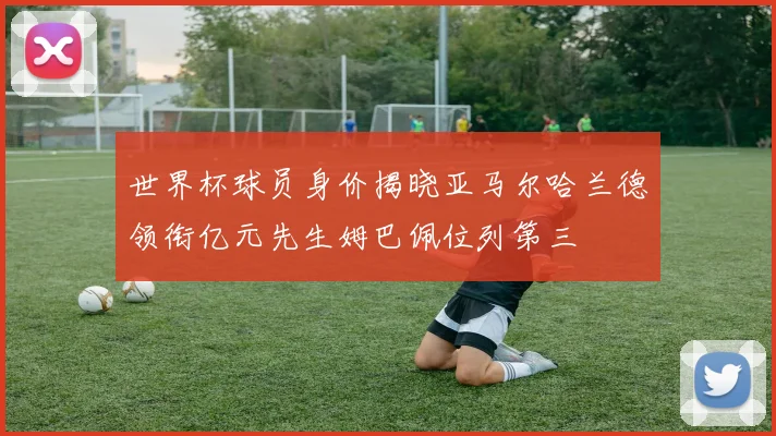 世界杯球员身价揭晓亚马尔哈兰德领衔亿元先生姆巴佩位列第三
