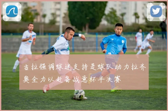 吉拉强调球迷支持是球队动力拉齐奥全力以赴备战意杯半决赛