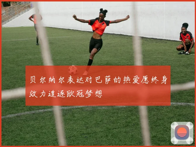 贝尔纳尔表达对巴萨的热爱愿终身效力追逐欧冠梦想