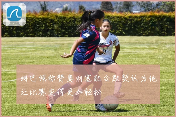 姆巴佩称赞奥利塞配合默契认为他让比赛变得更加轻松