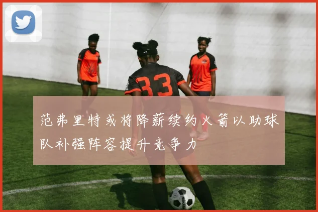范弗里特或将降薪续约火箭以助球队补强阵容提升竞争力