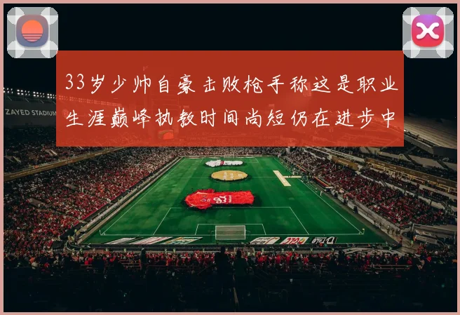 33岁少帅自豪击败枪手称这是职业生涯巅峰执教时间尚短仍在进步中