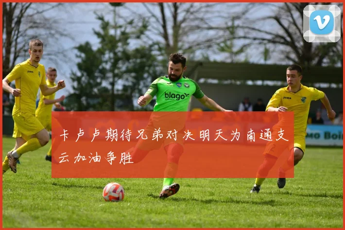 卡卢卢期待兄弟对决明天为南通支云加油争胜