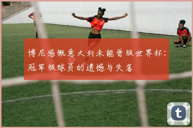 博尼感慨意大利未能晋级世界杯：冠军级球员的遗憾与失落