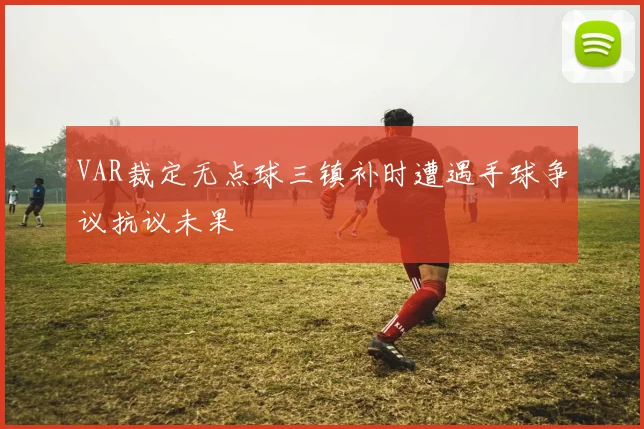 VAR裁定无点球三镇补时遭遇手球争议抗议未果