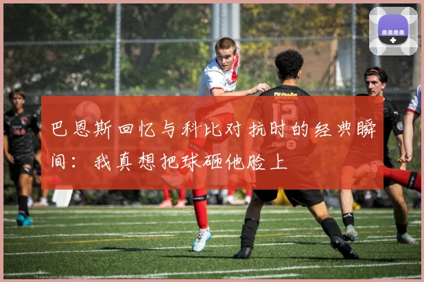 巴恩斯回忆与科比对抗时的经典瞬间：我真想把球砸他脸上