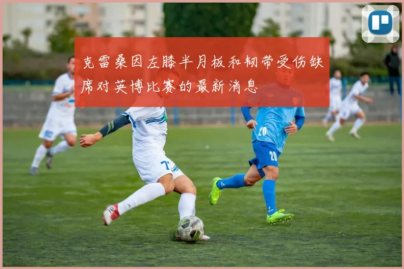 克雷桑因左膝半月板和韧带受伤缺席对英博比赛的最新消息