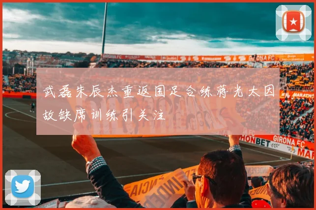 武磊朱辰杰重返国足合练蒋光太因故缺席训练引关注