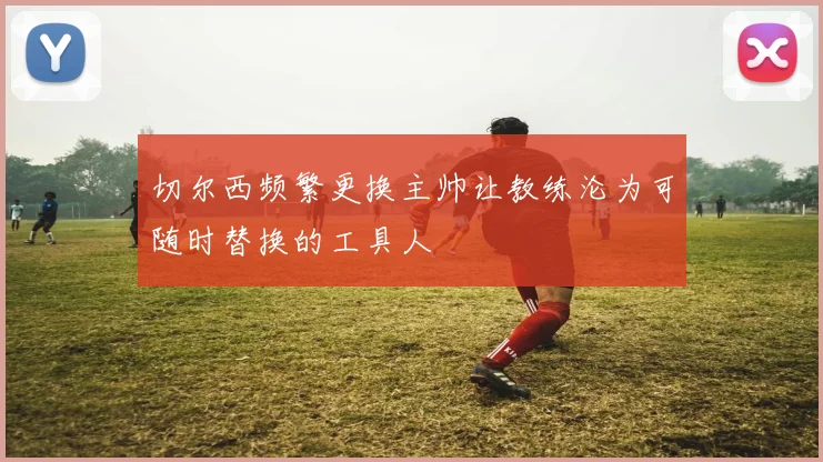 切尔西频繁更换主帅让教练沦为可随时替换的工具人
