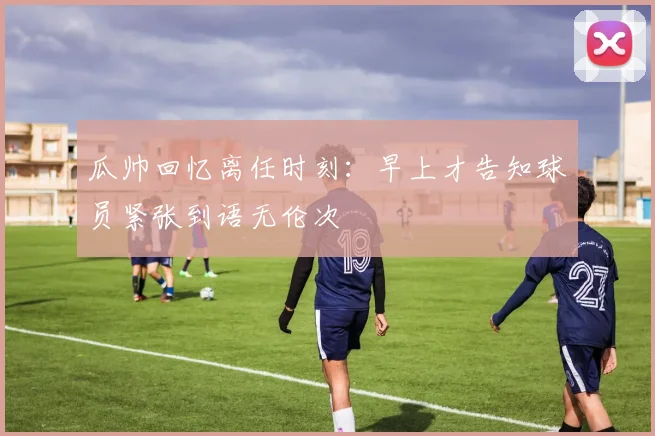 瓜帅回忆离任时刻:早上才告知球员紧张到语无伦次