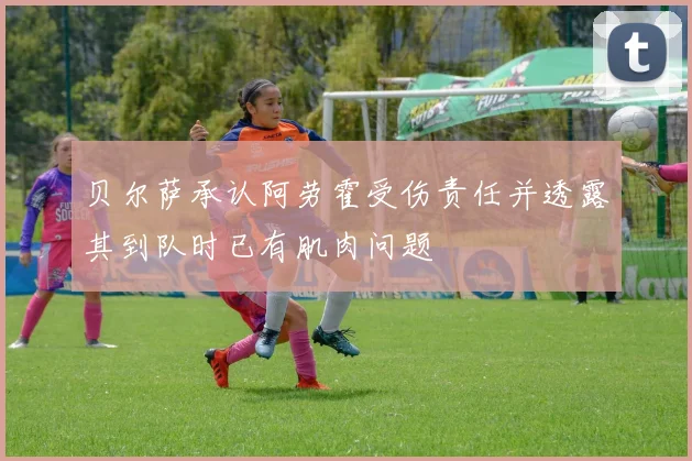 贝尔萨承认阿劳霍受伤责任并透露其到队时已有肌肉问题