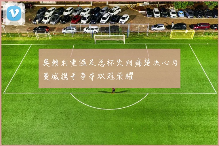 奥赖利重温足总杯失利痛楚决心与曼城携手争夺双冠荣耀