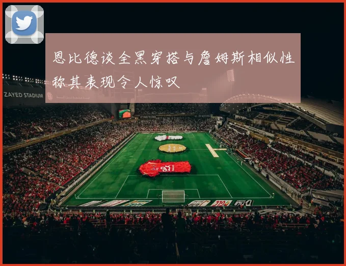 恩比德谈全黑穿搭与詹姆斯相似性称其表现令人惊叹