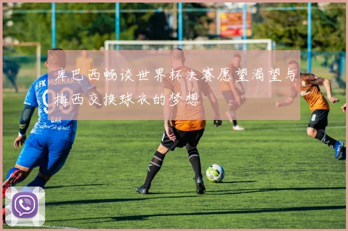 库巴西畅谈世界杯决赛愿望渴望与梅西交换球衣的梦想