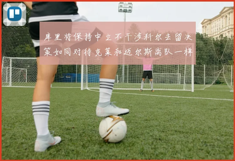库里将保持中立不干涉科尔去留决策如同对待克莱和迈尔斯离队一样