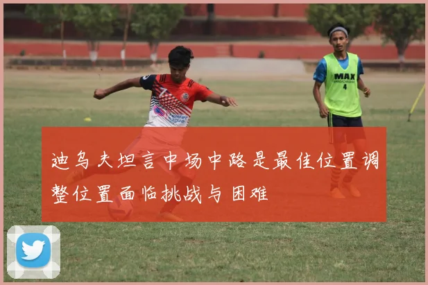 迪乌夫坦言中场中路是最佳位置调整位置面临挑战与困难